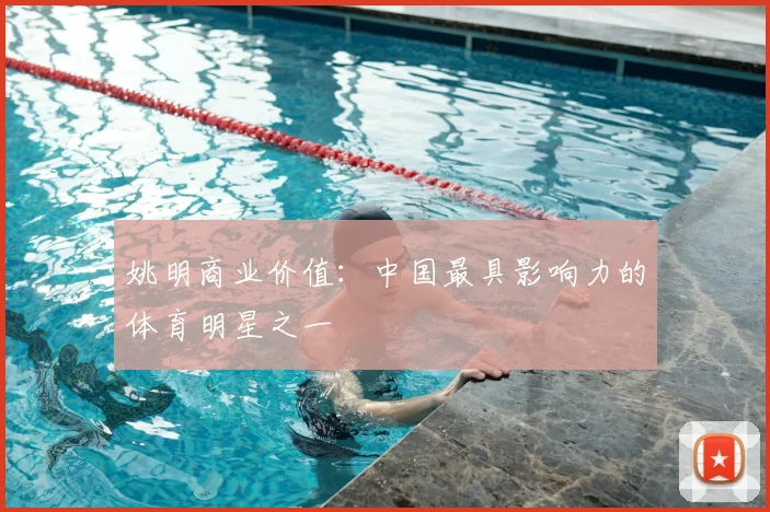 姚明商业价值：中国最具影响力的体育明星之一