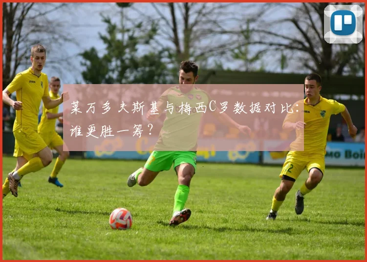 莱万多夫斯基与梅西C罗数据对比：谁更胜一筹？