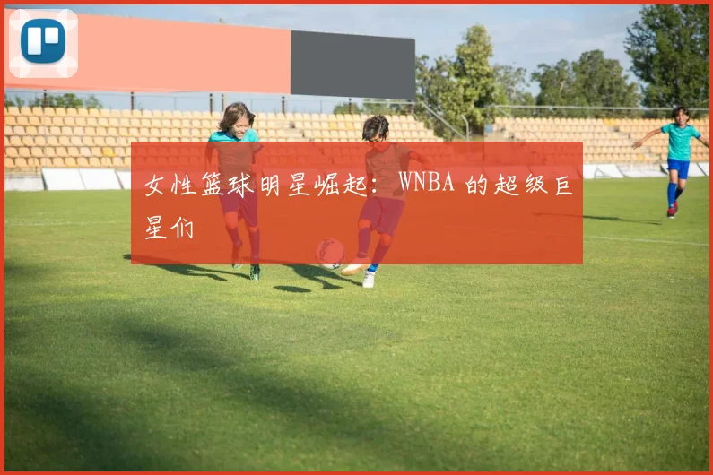 女性篮球明星崛起:WNBA 的超级巨星们