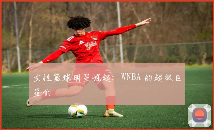 女性篮球明星崛起：WNBA 的超级巨星们