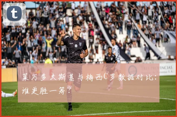莱万多夫斯基与梅西C罗数据对比:谁更胜一筹?
